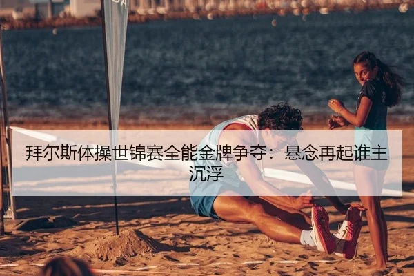 拜尔斯体操世锦赛全能金牌争夺：悬念再起谁主沉浮